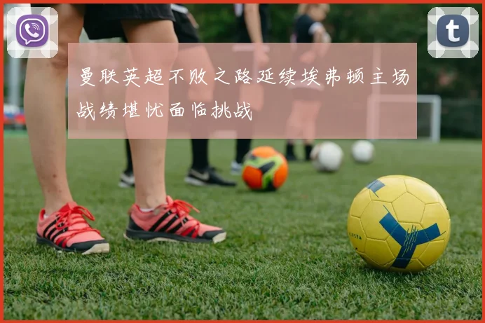 曼联英超不败之路延续埃弗顿主场战绩堪忧面临挑战