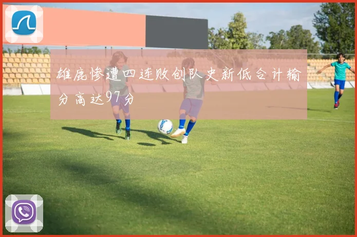 雄鹿惨遭四连败创队史新低合计输分高达97分