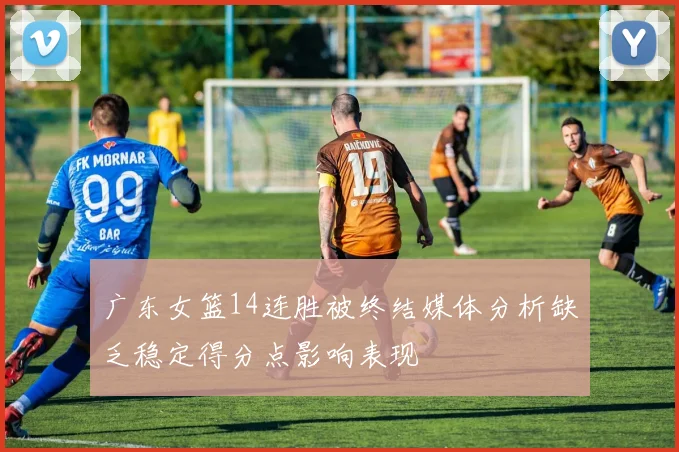 广东女篮14连胜被终结媒体分析缺乏稳定得分点影响表现