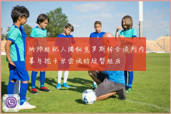 纳帅经纪人揭秘克罗斯转会谈判内幕与挖卡尔尝试的短暂经历