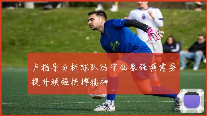 卢指导分析球队防守乱象强调需要提升顽强拼搏精神