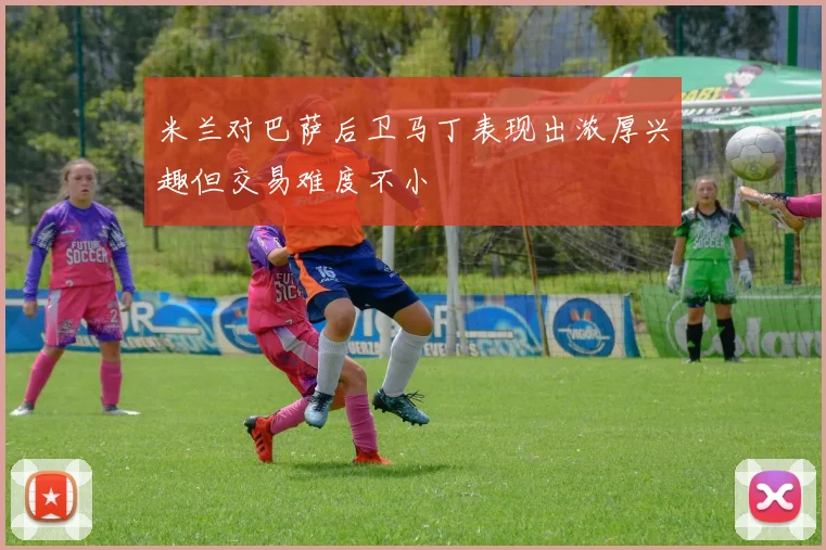 米兰对巴萨后卫马丁表现出浓厚兴趣但交易难度不小