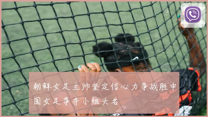 朝鲜女足主帅坚定信心力争战胜中国女足争夺小组头名