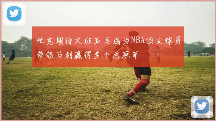 帕克期待文班亚马成为NBA顶尖球员带领马刺赢得多个总冠军