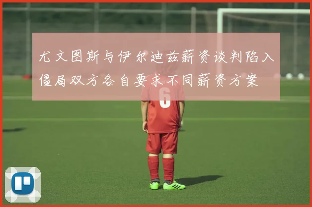 尤文图斯与伊尔迪兹薪资谈判陷入僵局双方各自要求不同薪资方案