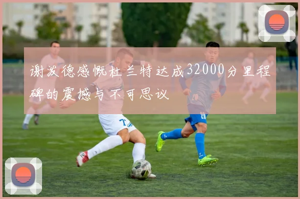 谢泼德感慨杜兰特达成32000分里程碑的震撼与不可思议
