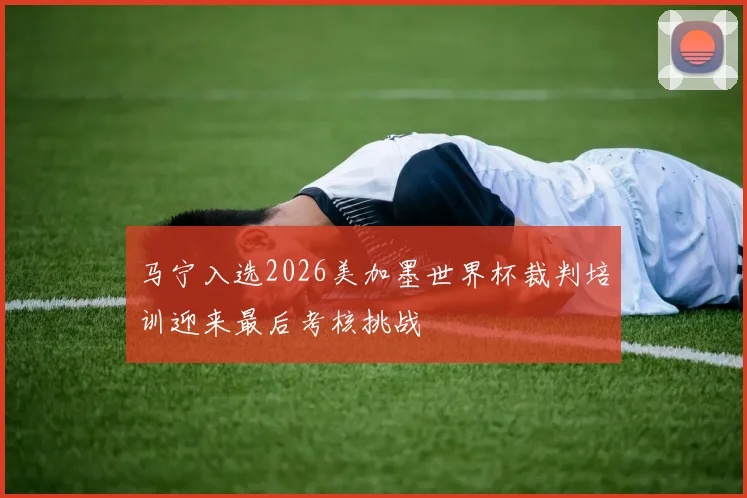 马宁入选2026美加墨世界杯裁判培训迎来最后考核挑战