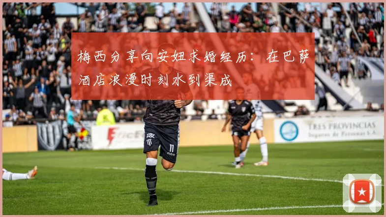 梅西分享向安妞求婚经历：在巴萨酒店浪漫时刻水到渠成