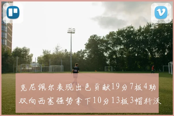 克尼佩尔表现出色贡献19分7板4助双向西塞强势拿下10分13板3帽科沃德也有17分2帽的精彩表现