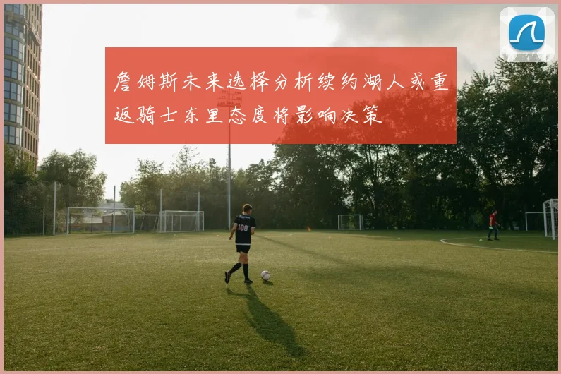 詹姆斯未来选择分析续约湖人或重返骑士东里态度将影响决策