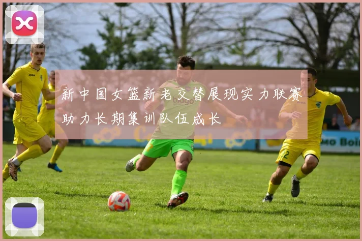 新中国女篮新老交替展现实力联赛助力长期集训队伍成长