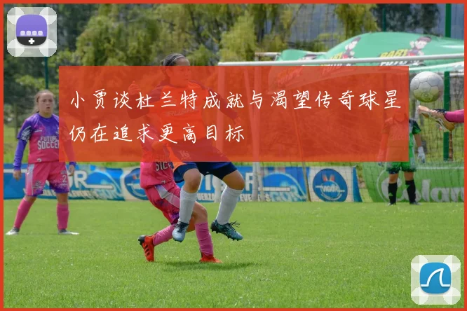 小贾谈杜兰特成就与渴望传奇球星仍在追求更高目标