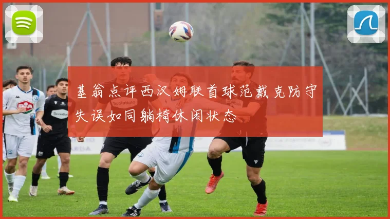 基翁点评西汉姆联首球范戴克防守失误如同躺椅休闲状态