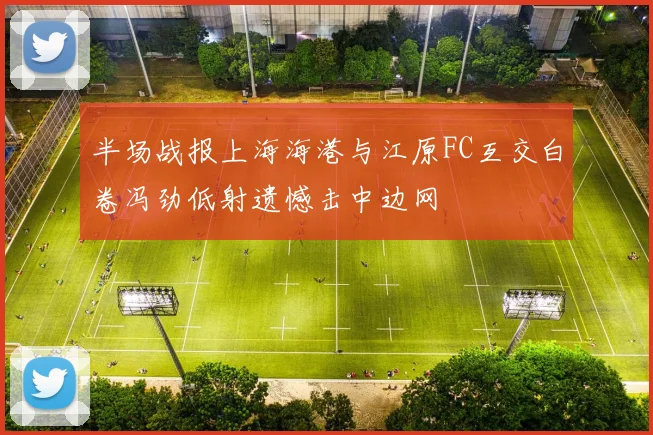 半场战报上海海港与江原FC互交白卷冯劲低射遗憾击中边网