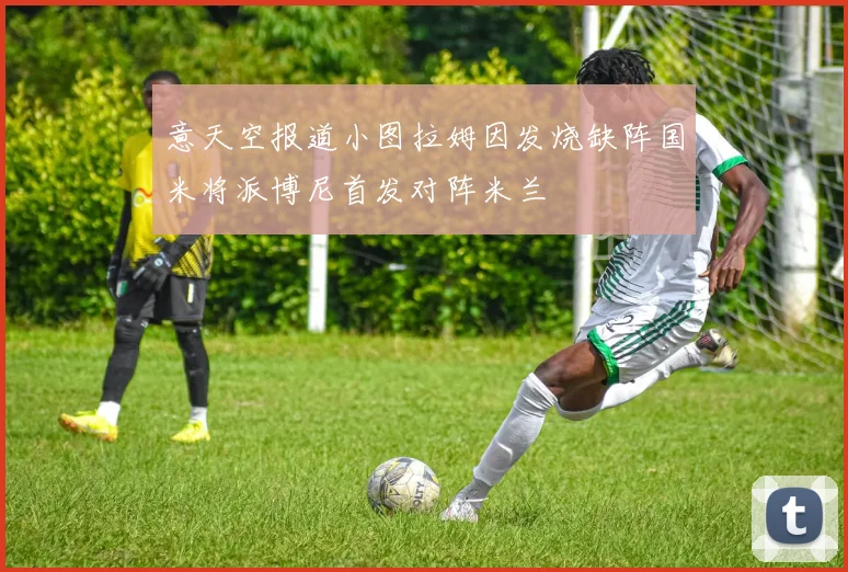 意天空报道小图拉姆因发烧缺阵国米将派博尼首发对阵米兰