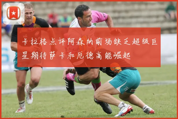 卡拉格点评阿森纳前场缺乏超级巨星期待萨卡和厄德高能崛起