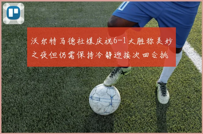 沃尔特马德社媒庆祝6-1大胜称美妙之夜但仍需保持冷静迎接次回合挑战