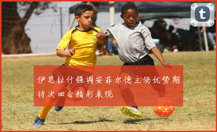 伊恩拉什强调安菲尔德主场优势期待次回合精彩表现
