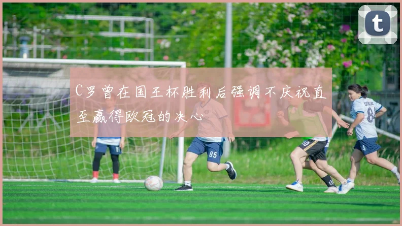 C罗曾在国王杯胜利后强调不庆祝直至赢得欧冠的决心