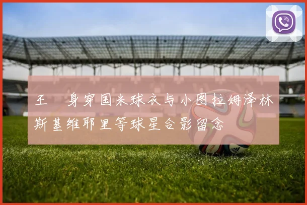 王濛身穿国米球衣与小图拉姆泽林斯基维耶里等球星合影留念