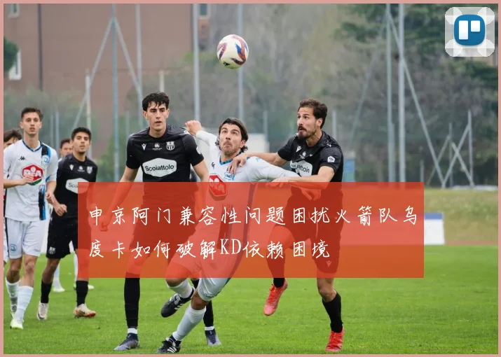 申京阿门兼容性问题困扰火箭队乌度卡如何破解KD依赖困境
