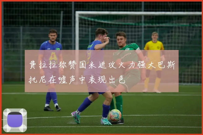 费拉拉称赞国米进攻火力强大巴斯托尼在嘘声中表现出色